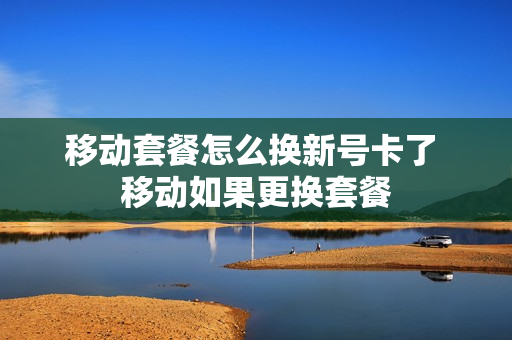 移动套餐怎么换新号卡了 移动如果更换套餐