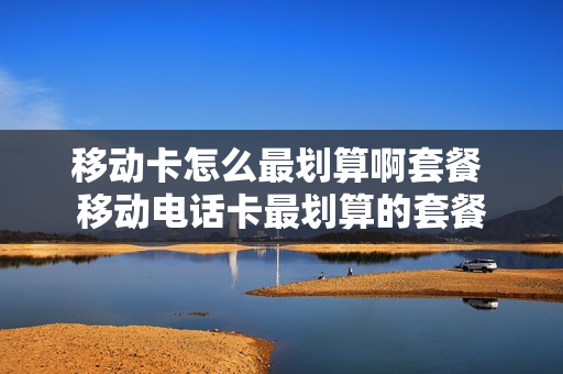 移动卡怎么最划算啊套餐 移动电话卡最划算的套餐