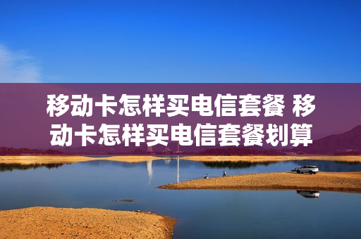 移动卡怎样买电信套餐 移动卡怎样买电信套餐划算