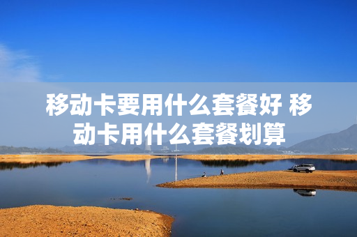 移动卡要用什么套餐好 移动卡用什么套餐划算