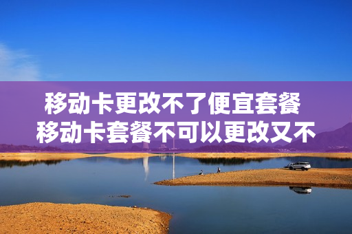 移动卡更改不了便宜套餐 移动卡套餐不可以更改又不想用怎么办