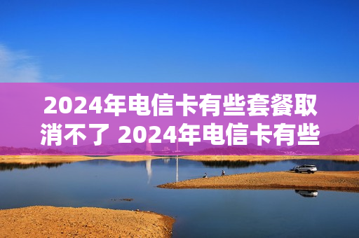 2024年电信卡有些套餐取消不了 2024年电信卡有些套餐取消不了吗