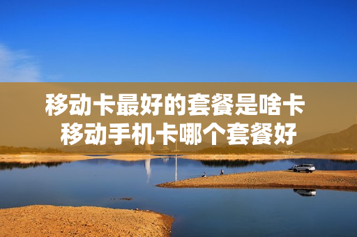 移动卡最好的套餐是啥卡 移动手机卡哪个套餐好