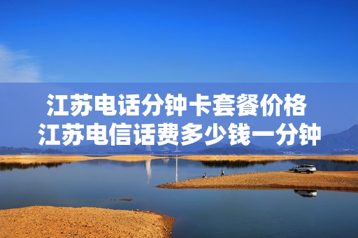 江苏电话分钟卡套餐价格 江苏电信话费多少钱一分钟