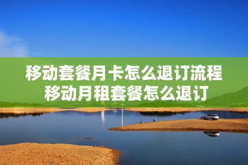移动套餐月卡怎么退订流程 移动月租套餐怎么退订