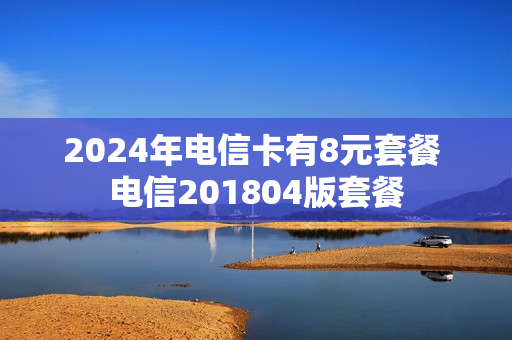 2024年电信卡有8元套餐 电信201804版套餐