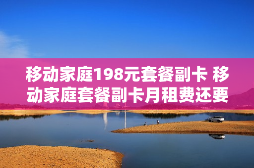 移动家庭198元套餐副卡 移动家庭套餐副卡月租费还要交吗