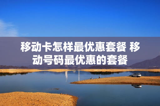 移动卡怎样最优惠套餐 移动号码最优惠的套餐