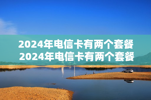 2024年电信卡有两个套餐 2024年电信卡有两个套餐吗