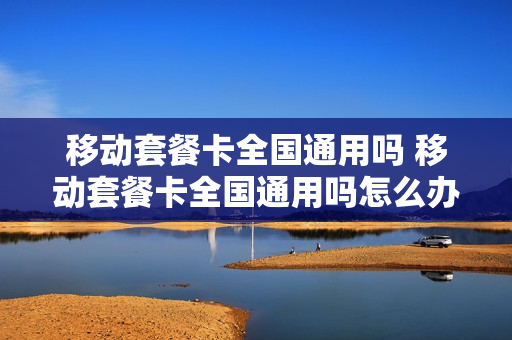 移动套餐卡全国通用吗 移动套餐卡全国通用吗怎么办
