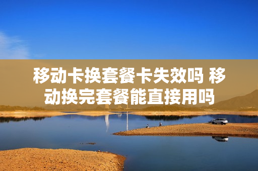 移动卡换套餐卡失效吗 移动换完套餐能直接用吗