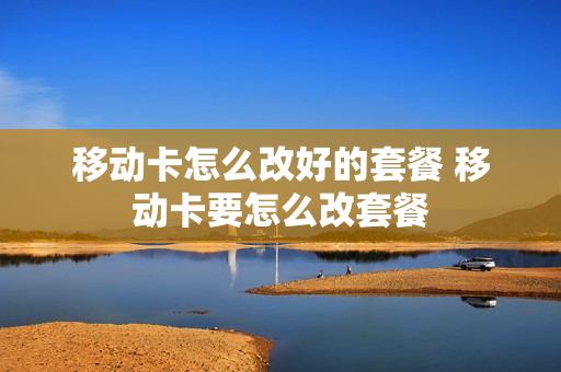 移动卡怎么改好的套餐 移动卡要怎么改套餐