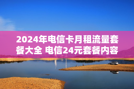 2024年电信卡月租流量套餐大全 电信24元套餐内容简介