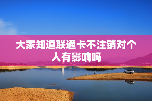 大家知道联通卡不注销对个人有影响吗