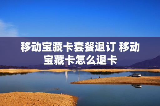 移动宝藏卡套餐退订 移动宝藏卡怎么退卡