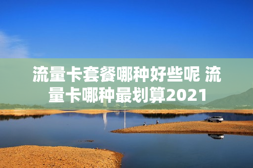 流量卡套餐哪种好些呢 流量卡哪种最划算2021