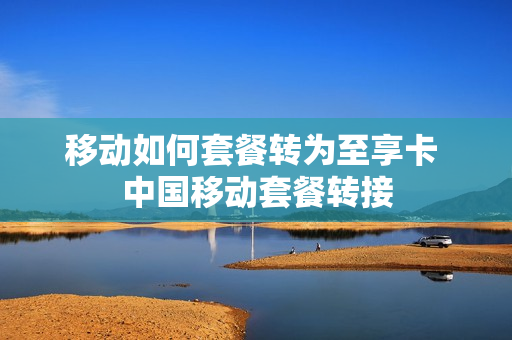 移动如何套餐转为至享卡 中国移动套餐转接