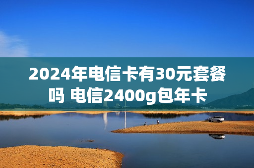 2024年电信卡有30元套餐吗 电信2400g包年卡
