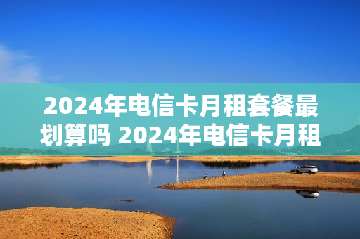 2024年电信卡月租套餐最划算吗 2024年电信卡月租套餐最划算吗