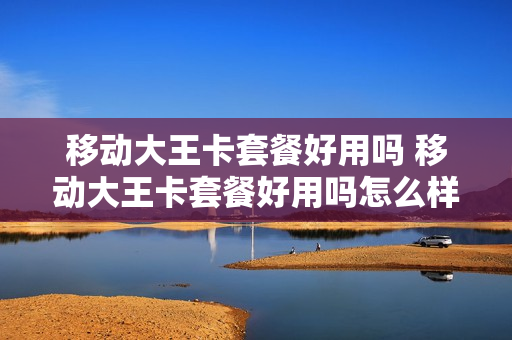 移动大王卡套餐好用吗 移动大王卡套餐好用吗怎么样