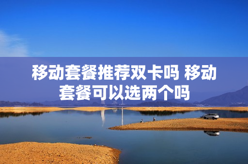 移动套餐推荐双卡吗 移动套餐可以选两个吗