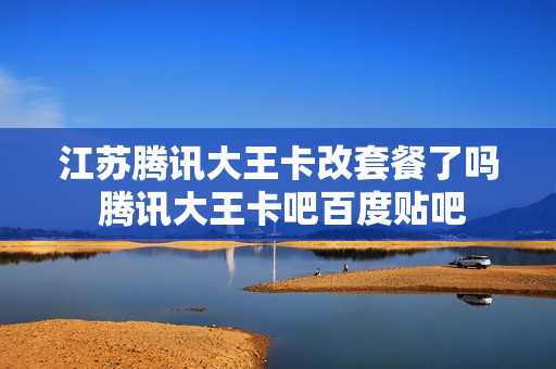 江苏腾讯大王卡改套餐了吗 腾讯大王卡吧百度贴吧