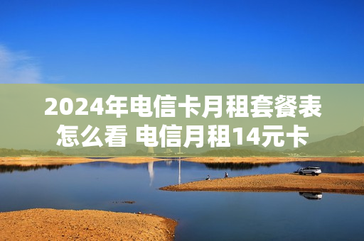 2024年电信卡月租套餐表怎么看 电信月租14元卡