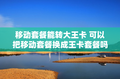 移动套餐能转大王卡 可以把移动套餐换成王卡套餐吗