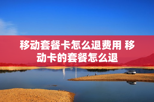 移动套餐卡怎么退费用 移动卡的套餐怎么退