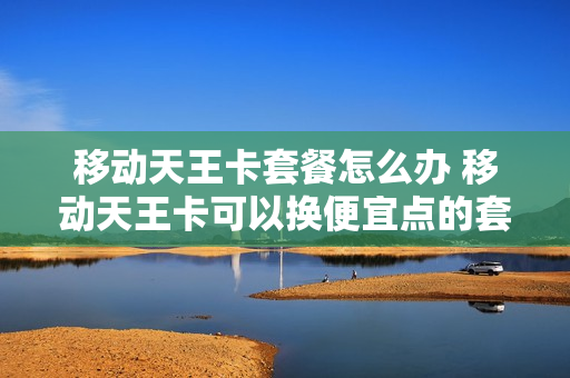 移动天王卡套餐怎么办 移动天王卡可以换便宜点的套餐吗