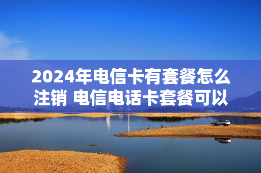 2024年电信卡有套餐怎么注销 电信电话卡套餐可以取消吗