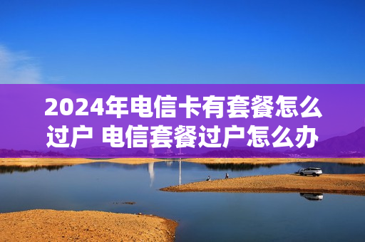 2024年电信卡有套餐怎么过户 电信套餐过户怎么办理