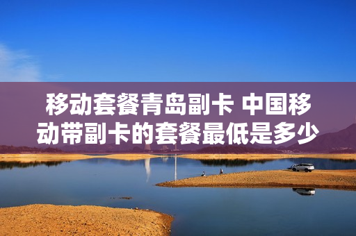 移动套餐青岛副卡 中国移动带副卡的套餐最低是多少钱?