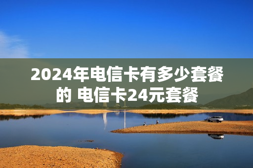 2024年电信卡有多少套餐的 电信卡24元套餐