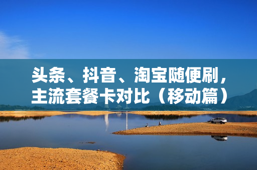 头条、抖音、淘宝随便刷，主流套餐卡对比（移动篇）