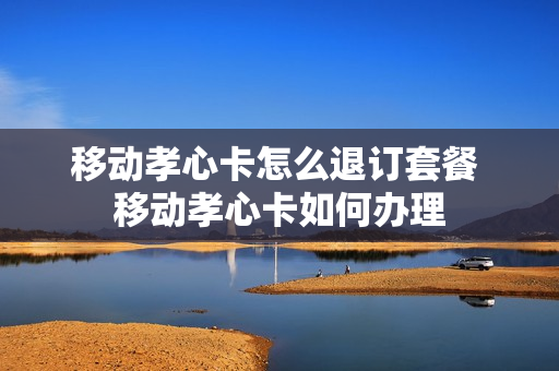 移动孝心卡怎么退订套餐 移动孝心卡如何办理