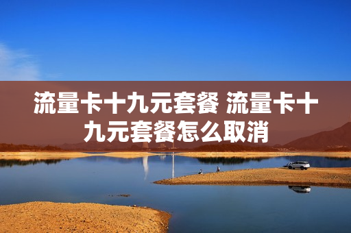 流量卡十九元套餐 流量卡十九元套餐怎么取消