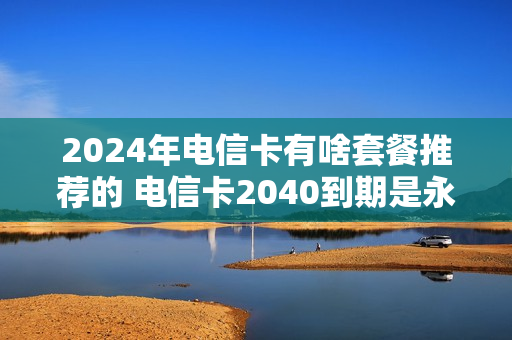 2024年电信卡有啥套餐推荐的 电信卡2040到期是永久的吗