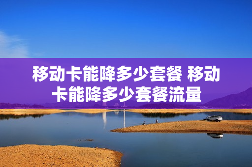 移动卡能降多少套餐 移动卡能降多少套餐流量