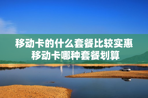 移动卡的什么套餐比较实惠 移动卡哪种套餐划算