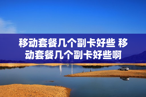 移动套餐几个副卡好些 移动套餐几个副卡好些啊