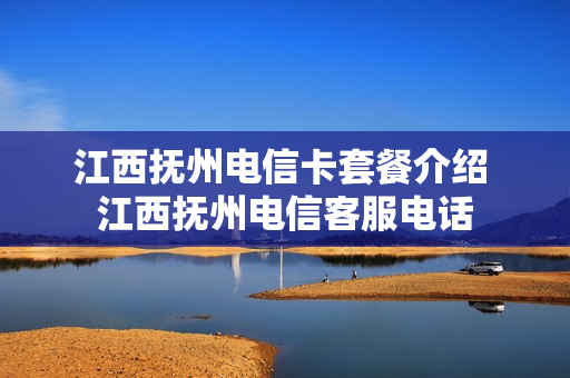 江西抚州电信卡套餐介绍 江西抚州电信客服电话