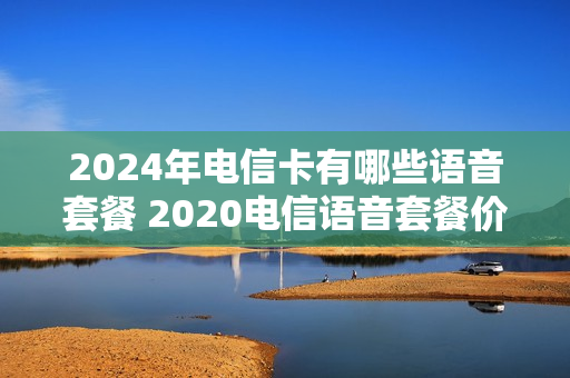 2024年电信卡有哪些语音套餐 2020电信语音套餐价格表