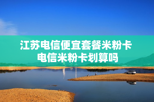 江苏电信便宜套餐米粉卡 电信米粉卡划算吗