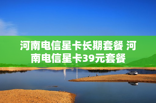 河南电信星卡长期套餐 河南电信星卡39元套餐