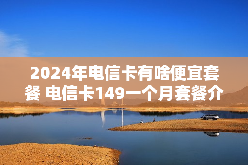 2024年电信卡有啥便宜套餐 电信卡149一个月套餐介绍