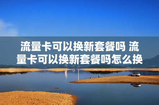 流量卡可以换新套餐吗 流量卡可以换新套餐吗怎么换