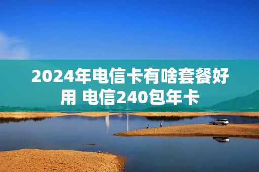 2024年电信卡有啥套餐好用 电信240包年卡