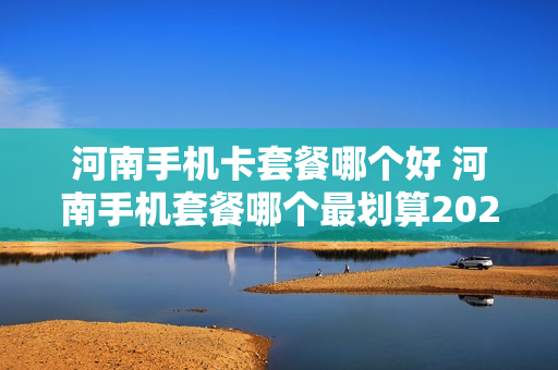 河南手机卡套餐哪个好 河南手机套餐哪个最划算2021