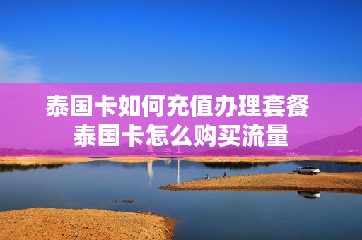 泰国卡如何充值办理套餐 泰国卡怎么购买流量